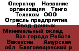 Оператор › Название организации ­ Танго Телеком, ООО › Отрасль предприятия ­ Ввод данных › Минимальный оклад ­ 13 000 - Все города Работа » Вакансии   . Амурская обл.,Благовещенский р-н